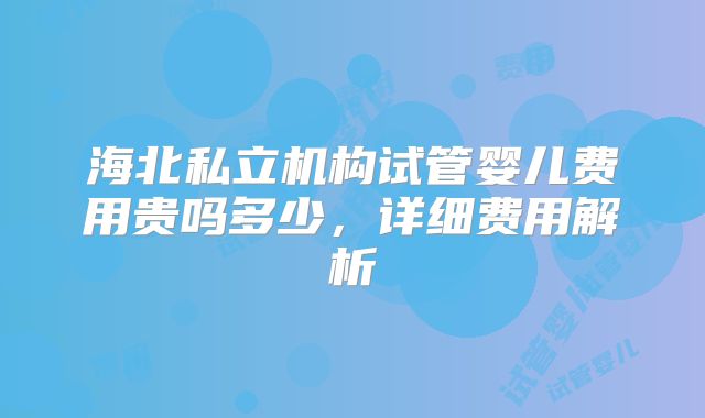 海北私立机构试管婴儿费用贵吗多少,详细费用解析