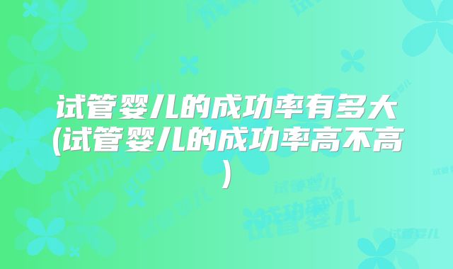 试管婴儿的成功率有多大(试管婴儿的成功率高不高)