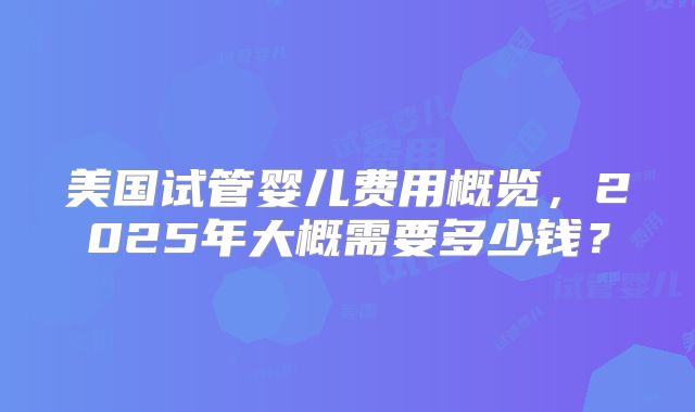 美国试管婴儿费用概览，2025年大概需要多少钱？