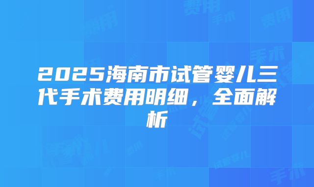 2025海南市试管婴儿三代手术费用明细，全面解析
