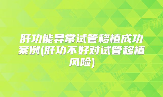 肝功能异常试管移植成功案例(肝功不好对试管移植风险)