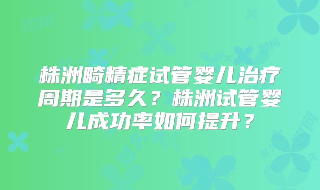 株洲畸精症试管婴儿治疗周期是多久？株洲试管婴儿成功率如何提升？