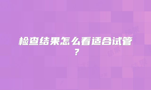 检查结果怎么看适合试管？