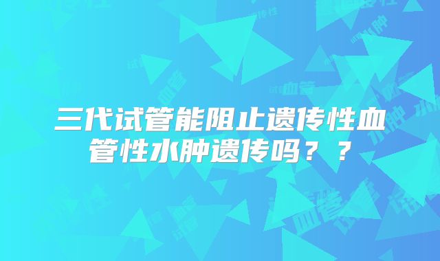 三代试管能阻止遗传性血管性水肿遗传吗？？