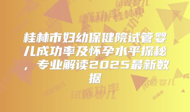 桂林市妇幼保健院试管婴儿成功率及怀孕水平探秘,专业解读2025最新数据