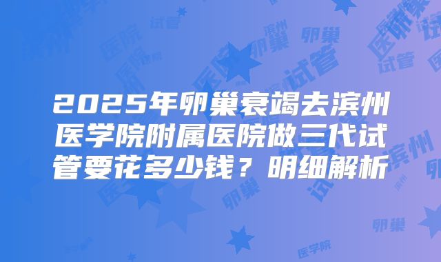 2025年卵巢衰竭去滨州医学院附属医院做三代试管要花多少钱？明细解析