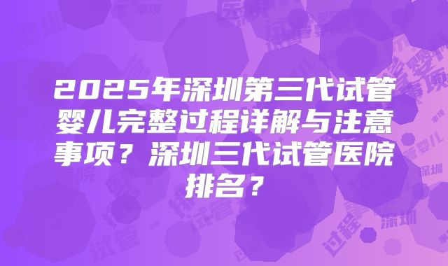 2025年深圳第三代试管婴儿完整过程详解与注意事项?深圳三代试管医院排名?