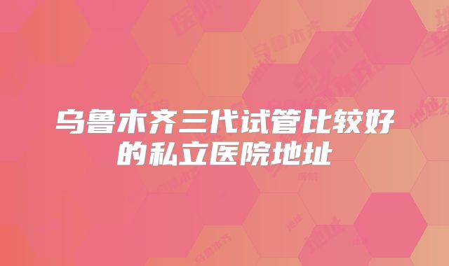 乌鲁木齐三代试管比较好的私立医院地址