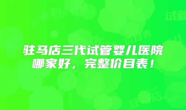 驻马店三代试管婴儿医院哪家好，完整价目表！