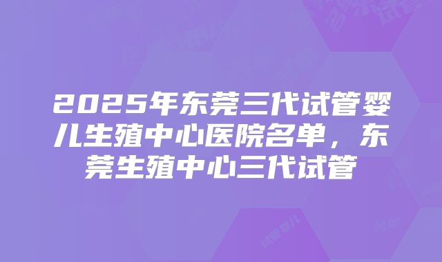 2025年东莞三代试管婴儿生殖中心医院名单，东莞生殖中心三代试管