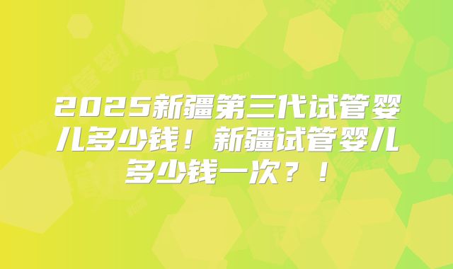 2025新疆第三代试管婴儿多少钱！新疆试管婴儿多少钱一次？！