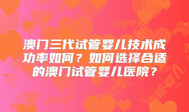 澳门三代试管婴儿技术成功率如何？如何选择合适的澳门试管婴儿医院？