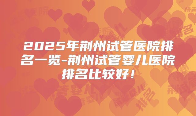 2025年荆州试管医院排名一览-荆州试管婴儿医院排名比较好!