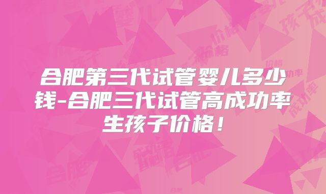 合肥第三代试管婴儿多少钱-合肥三代试管高成功率生孩子价格！