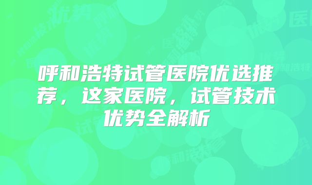 呼和浩特试管医院优选推荐，这家医院，试管技术优势全解析