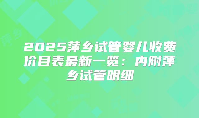2025萍乡试管婴儿收费价目表最新一览：内附萍乡试管明细