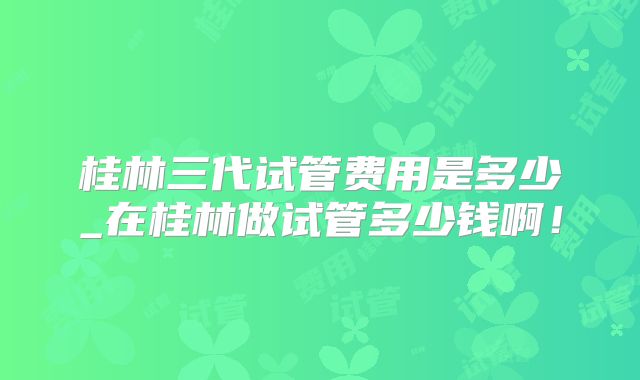 桂林三代试管费用是多少_在桂林做试管多少钱啊！