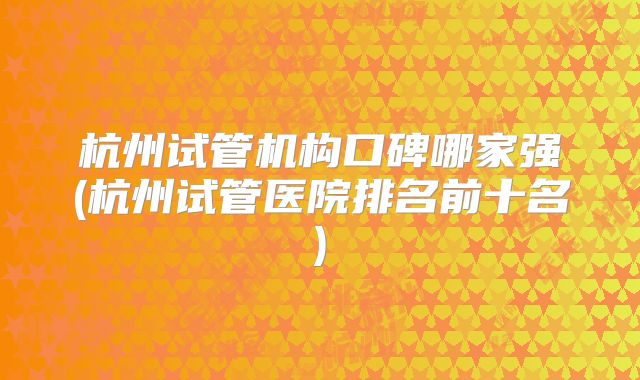 杭州试管机构口碑哪家强(杭州试管医院排名前十名)