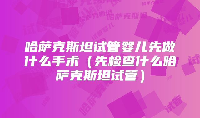 哈萨克斯坦试管婴儿先做什么手术（先检查什么哈萨克斯坦试管）