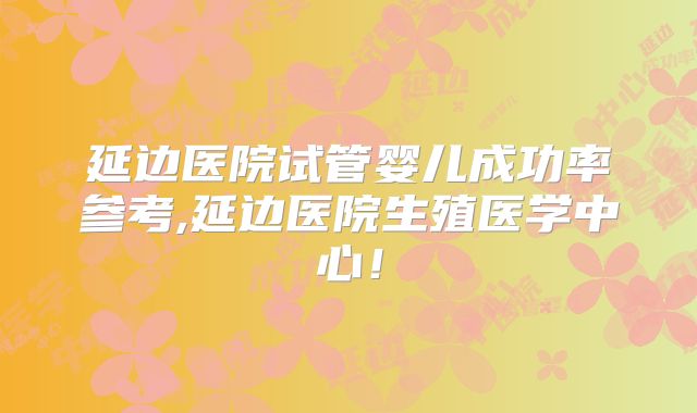 延边医院试管婴儿成功率参考,延边医院生殖医学中心！