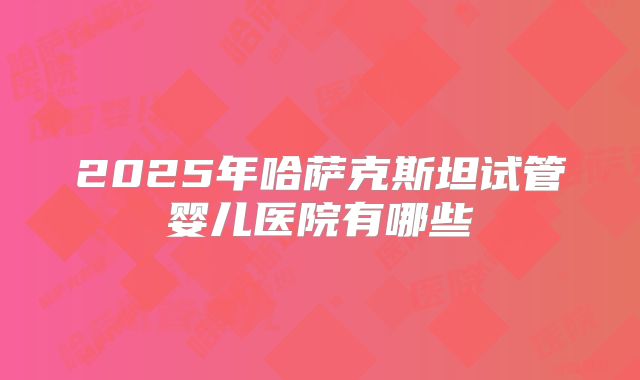 2025年哈萨克斯坦试管婴儿医院有哪些