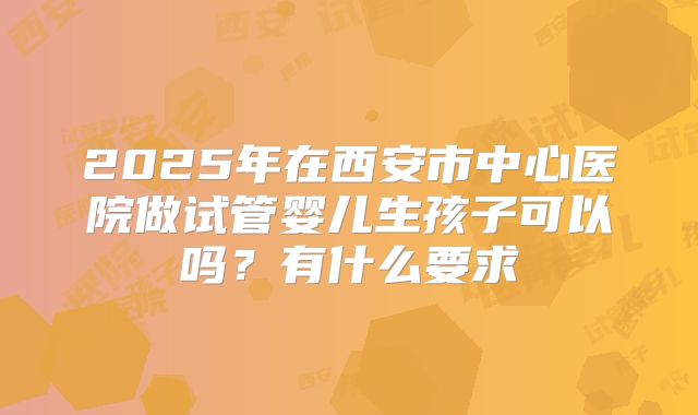 2025年在西安市中心医院做试管婴儿生孩子可以吗？有什么要求