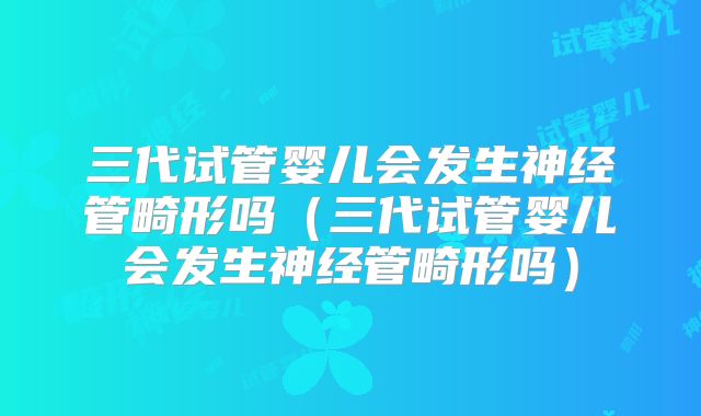 三代试管婴儿会发生神经管畸形吗（三代试管婴儿会发生神经管畸形吗）