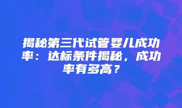 揭秘第三代试管婴儿成功率：达标条件揭秘，成功率有多高？