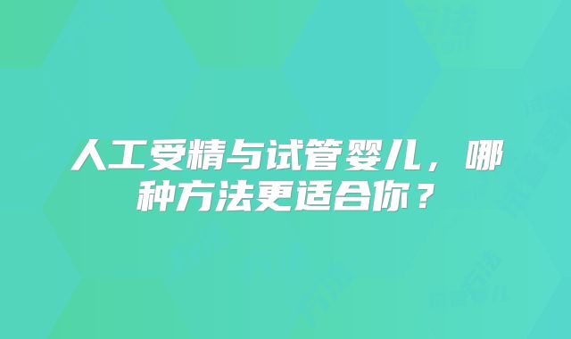 人工受精与试管婴儿，哪种方法更适合你？