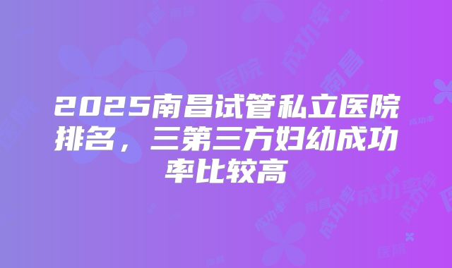 2025南昌试管私立医院排名，三第三方妇幼成功率比较高