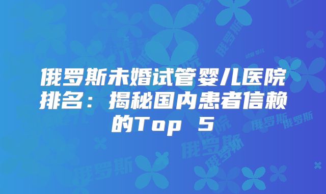 俄罗斯未婚试管婴儿医院排名：揭秘国内患者信赖的Top 5