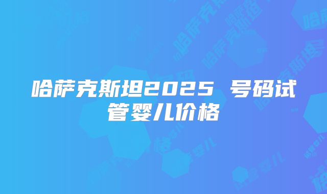 哈萨克斯坦2025 号码试管婴儿价格