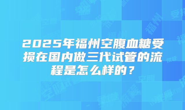 2025年福州空腹血糖受损在国内做三代试管的流程是怎么样的？
