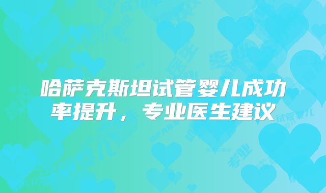 哈萨克斯坦试管婴儿成功率提升，专业医生建议