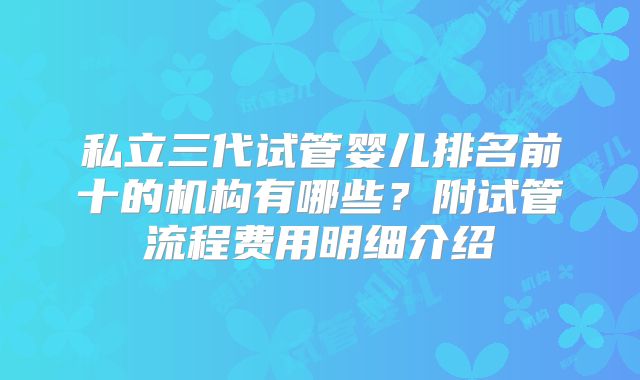 私立三代试管婴儿排名前十的机构有哪些？附试管流程费用明细介绍