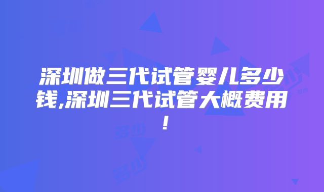 深圳做三代试管婴儿多少钱,深圳三代试管大概费用！