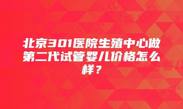 北京301医院生殖中心做第二代试管婴儿价格怎么样？