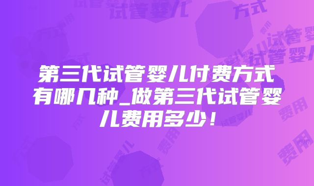 第三代试管婴儿付费方式有哪几种_做第三代试管婴儿费用多少！