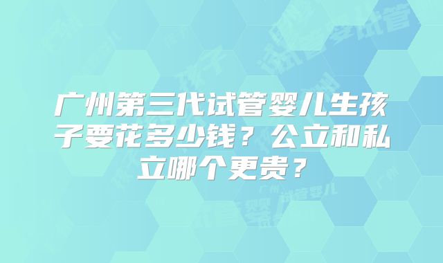 广州第三代试管婴儿生孩子要花多少钱？公立和私立哪个更贵？