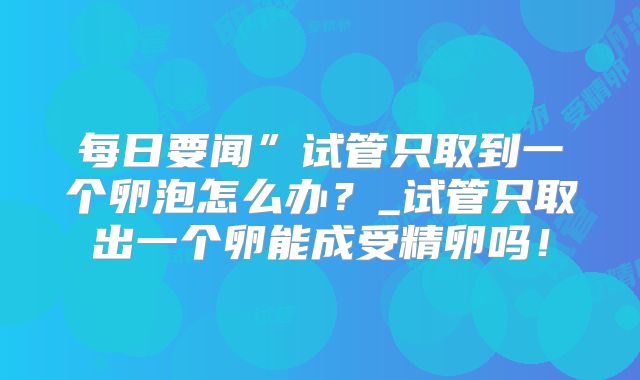 每日要闻”试管只取到一个卵泡怎么办？_试管只取出一个卵能成受精卵吗！