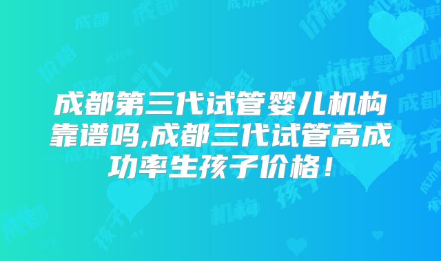成都第三代试管婴儿机构靠谱吗,成都三代试管高成功率生孩子价格！