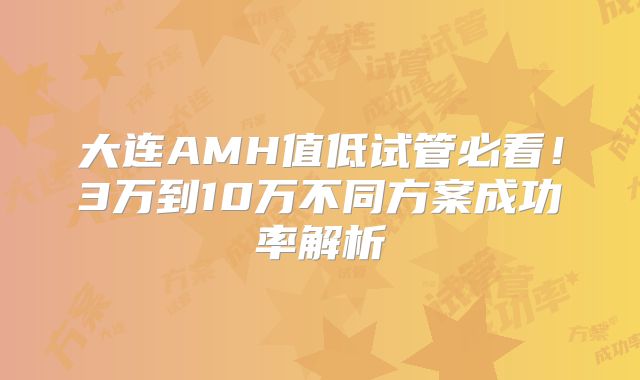 大连AMH值低试管必看！3万到10万不同方案成功率解析
