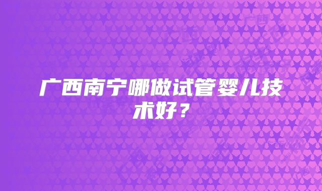 广西南宁哪做试管婴儿技术好？