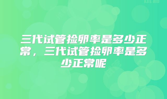 三代试管捡卵率是多少正常，三代试管捡卵率是多少正常呢