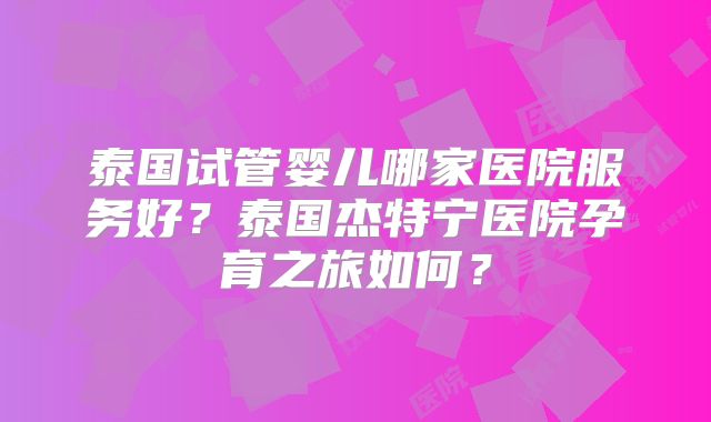 泰国试管婴儿哪家医院服务好？泰国杰特宁医院孕育之旅如何？