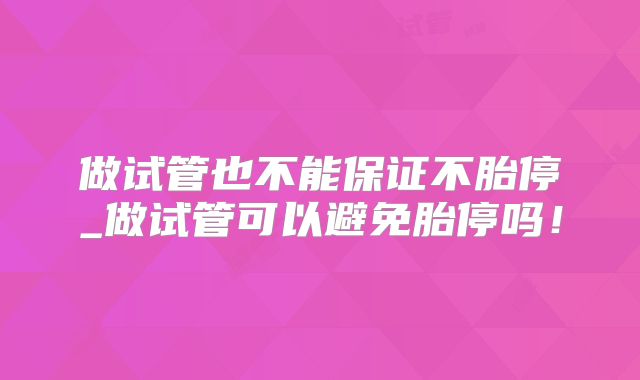 做试管也不能保证不胎停_做试管可以避免胎停吗!