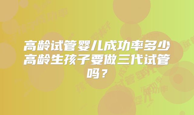 高龄试管婴儿成功率多少高龄生孩子要做三代试管吗?