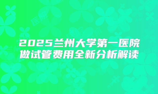 2025兰州大学第一医院做试管费用全新分析解读