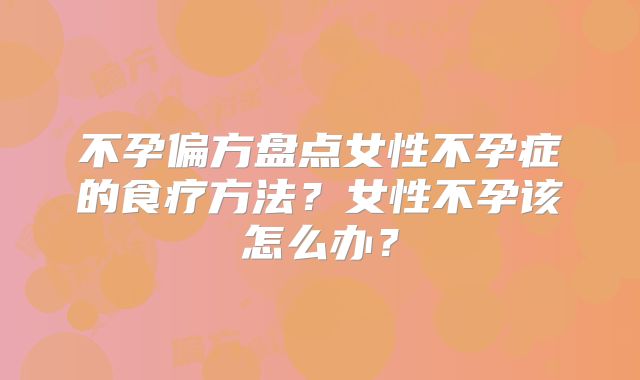 不孕偏方盘点女性不孕症的食疗方法？女性不孕该怎么办？