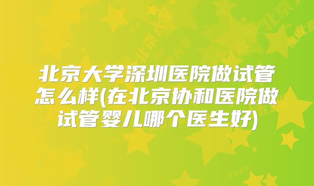 北京大学深圳医院做试管怎么样(在北京协和医院做试管婴儿哪个医生好)